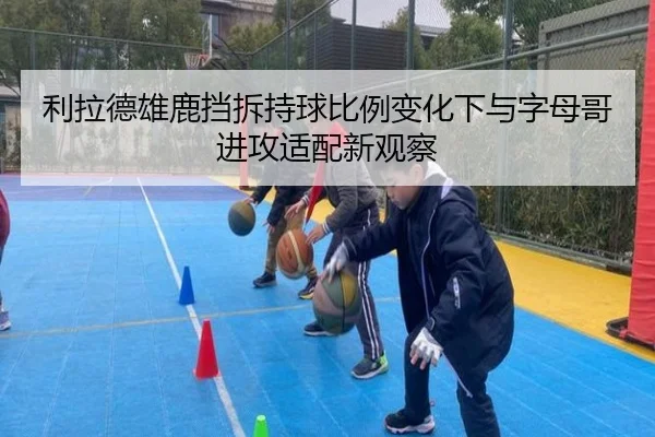 利拉德雄鹿挡拆持球比例变化下与字母哥进攻适配新观察
