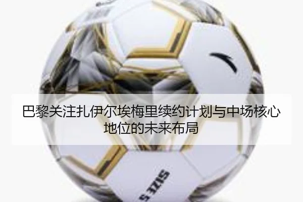 巴黎关注扎伊尔埃梅里续约计划与中场核心地位的未来布局