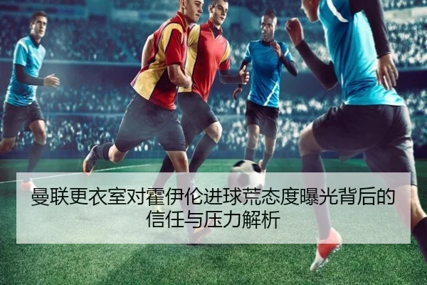 曼联更衣室对霍伊伦进球荒态度曝光背后的信任与压力解析
