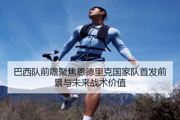 巴西队前瞻聚焦恩德里克国家队首发前景与未来战术价值