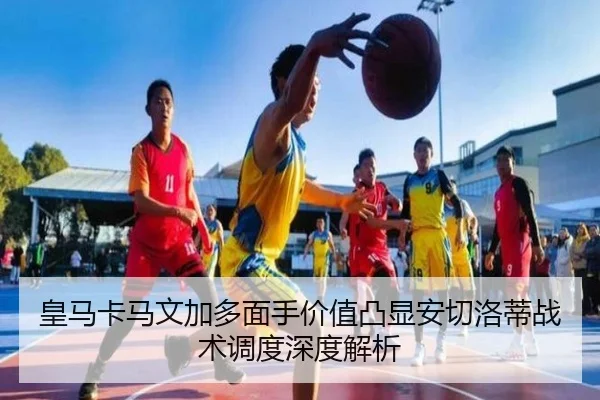 皇马卡马文加多面手价值凸显安切洛蒂战术调度深度解析