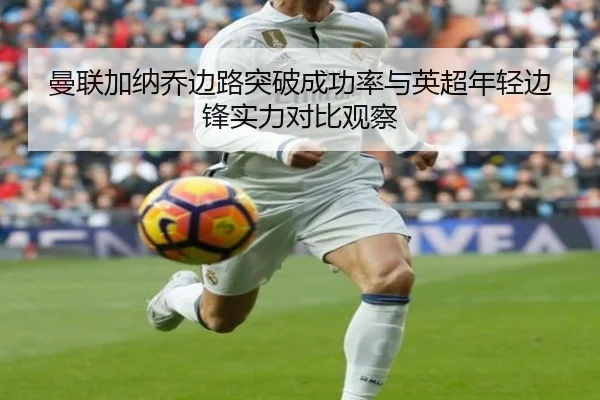 曼联加纳乔边路突破成功率与英超年轻边锋实力对比观察