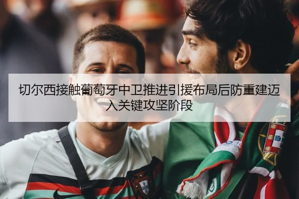 切尔西接触葡萄牙中卫推进引援布局后防重建迈入关键攻坚阶段