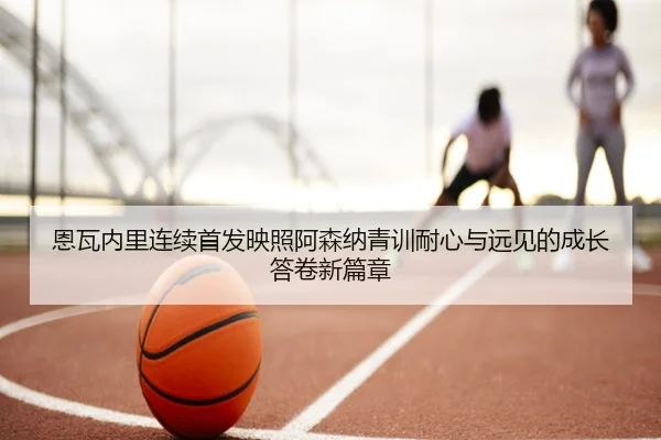 恩瓦内里连续首发映照阿森纳青训耐心与远见的成长答卷新篇章