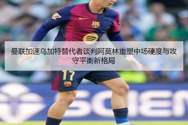 曼联加速乌加特替代者谈判阿莫林重塑中场硬度与攻守平衡新格局